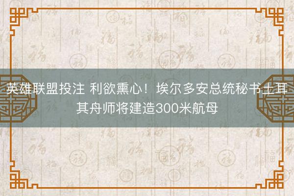 英雄联盟投注 利欲熏心！埃尔多安总统秘书土耳其舟师将建造300米航母