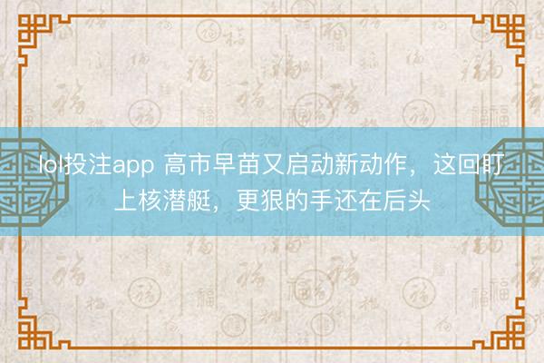 lol投注app 高市早苗又启动新动作，这回盯上核潜艇，更狠的手还在后头