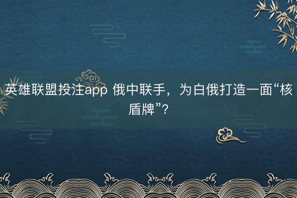 英雄联盟投注app 俄中联手，为白俄打造一面“核盾牌”？