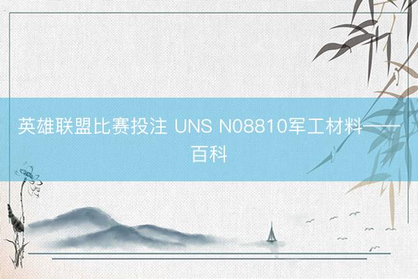 英雄联盟比赛投注 UNS N08810军工材料——百科