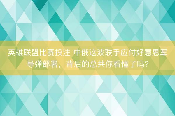 英雄联盟比赛投注 中俄这波联手应付好意思军导弹部署,背后的总共你看懂了吗?