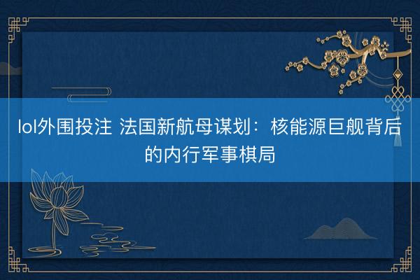 lol外围投注 法国新航母谋划：核能源巨舰背后的内行军事棋局