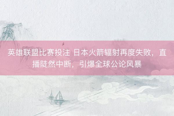 英雄联盟比赛投注 日本火箭辐射再度失败，直播陡然中断，引爆全球公论风暴