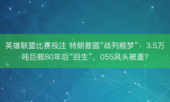 英雄联盟比赛投注 特朗普圆“战列舰梦”：3.5万吨巨舰80年后“回生”，055风头被盖？