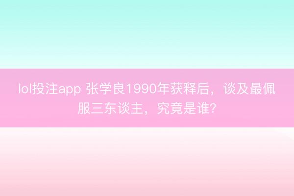 lol投注app 张学良1990年获释后，谈及最佩服三东谈主，究竟是谁？