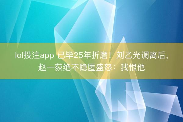 lol投注app 已毕25年折磨！刘乙光调离后，赵一荻绝不隐匿盛怒：我恨他