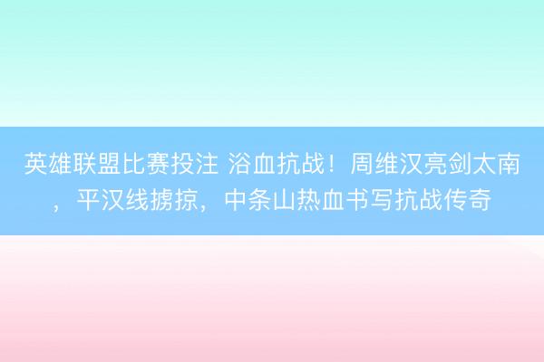 英雄联盟比赛投注 浴血抗战！周维汉亮剑太南，平汉线掳掠，中条山热血书写抗战传奇