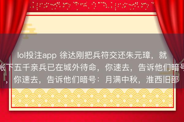 lol投注app 徐达刚把兵符交还朱元璋，就对夫东说念主低语：我帐下五千亲兵已在城外待命，你速去，告诉他们暗号：月满中秋，淮西旧部