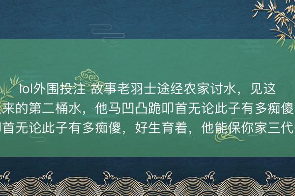 lol外围投注 故事老羽士途经农家讨水，见这家的傻犬子只喝井里打上来的第二桶水，他马凹凸跪叩首无论此子有多痴傻，好生育着，他能保你家三代兴旺