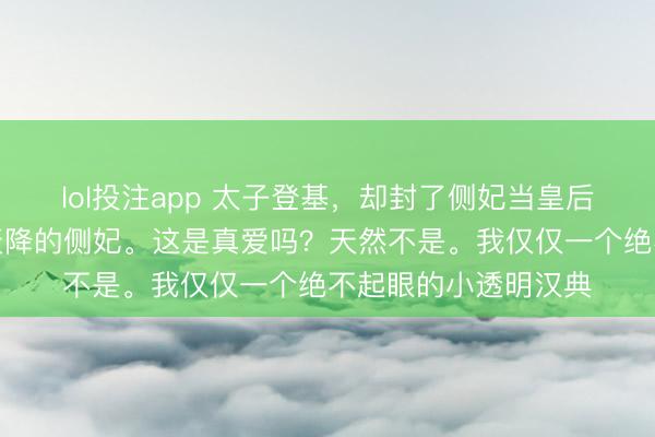 lol投注app 太子登基，却封了侧妃当皇后。我就是这个洪福天降的侧妃。这是真爱吗？天然不是。我仅仅一个绝不起眼的小透明汉典