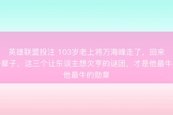 英雄联盟投注 103岁老上将万海峰走了，回来他这一辈子，这三个让东谈主想欠亨的谜团，才是他最牛的勋章