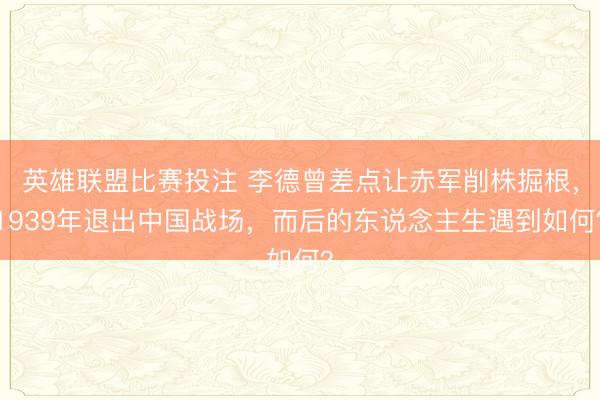 英雄联盟比赛投注 李德曾差点让赤军削株掘根，1939年退出中国战场，而后的东说念主生遇到如何？