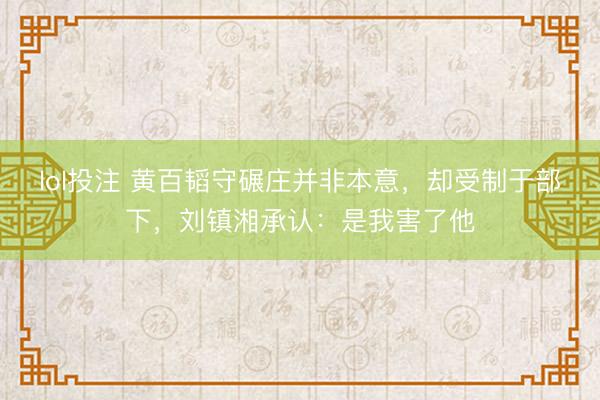 lol投注 黄百韬守碾庄并非本意，却受制于部下，刘镇湘承认：是我害了他