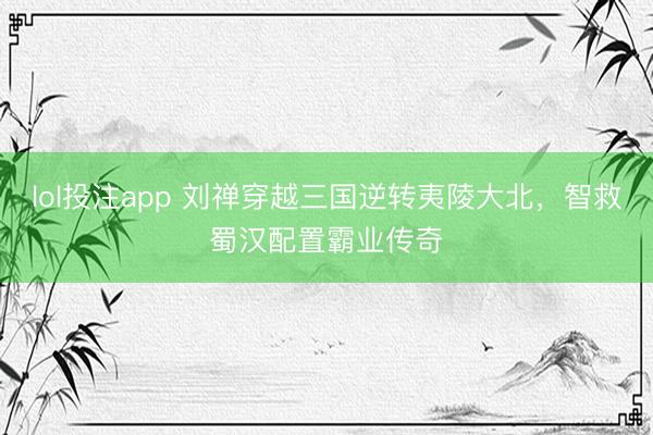 lol投注app 刘禅穿越三国逆转夷陵大北，智救蜀汉配置霸业传奇