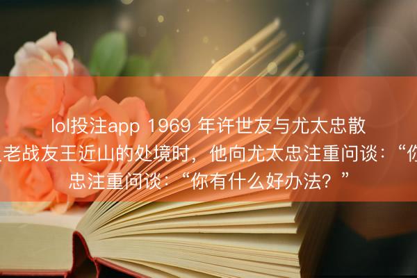 lol投注app 1969 年许世友与尤太忠散播漫谈，话题谈及老战友王近山的处境时，他向尤太忠注重问谈：“你有什么好办法？”