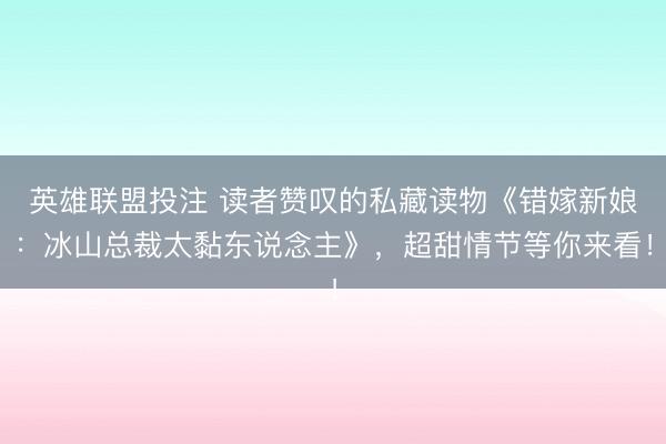 英雄联盟投注 读者赞叹的私藏读物《错嫁新娘：冰山总裁太黏东说念主》，超甜情节等你来看！