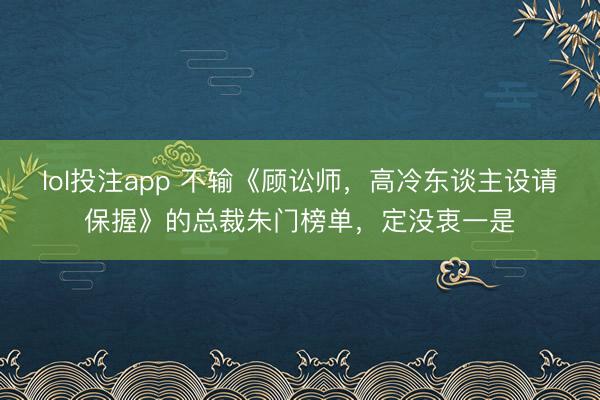 lol投注app 不输《顾讼师，高冷东谈主设请保握》的总裁朱门榜单，定没衷一是