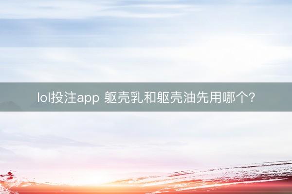 lol投注app 躯壳乳和躯壳油先用哪个？