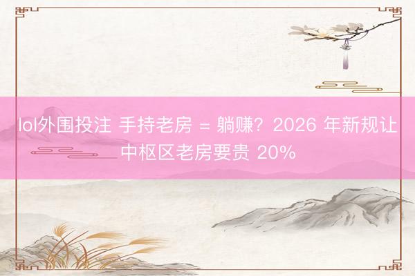 lol外围投注 手持老房 = 躺赚？2026 年新规让中枢区老房要贵 20%