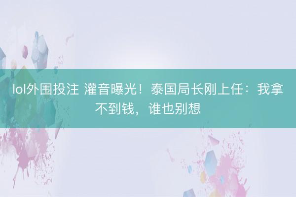lol外围投注 灌音曝光！泰国局长刚上任：我拿不到钱，谁也别想