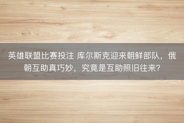 英雄联盟比赛投注 库尔斯克迎来朝鲜部队，俄朝互助真巧妙，究竟是互助照旧往来？