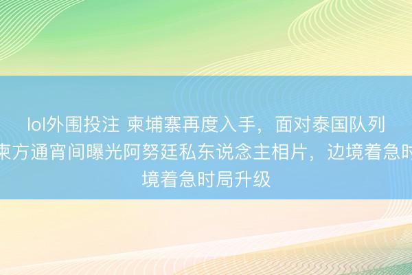 lol外围投注 柬埔寨再度入手，面对泰国队列压力，柬方通宵间曝光阿努廷私东说念主相片，边境着急时局升级