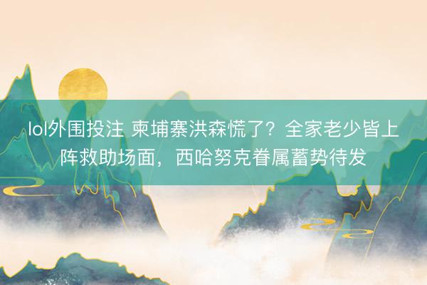 lol外围投注 柬埔寨洪森慌了？全家老少皆上阵救助场面，西哈努克眷属蓄势待发