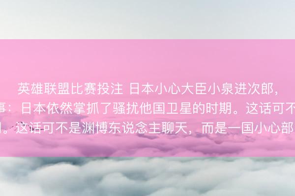 英雄联盟比赛投注 日本小心大臣小泉进次郎，公开对外告示了一件事：日本依然掌抓了骚扰他国卫星的时期。这话可不是渊博东说念主聊天，而是一国小心部门的最高主座