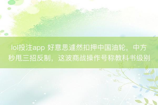lol投注app 好意思遽然扣押中国油轮，中方秒甩三招反制，这波商战操作号称教科书级别