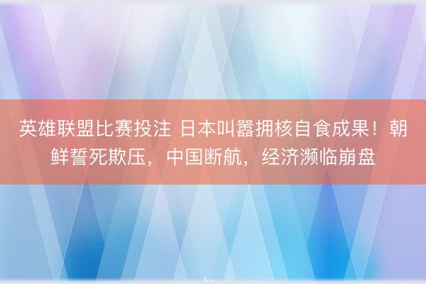 英雄联盟比赛投注 日本叫嚣拥核自食成果！朝鲜誓死欺压，中国断航，经济濒临崩盘