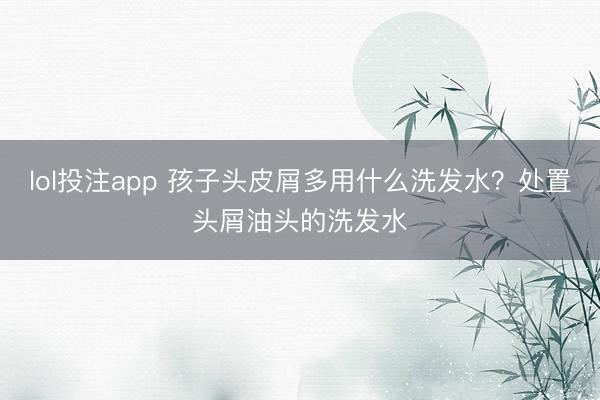 lol投注app 孩子头皮屑多用什么洗发水？处置头屑油头的洗发水