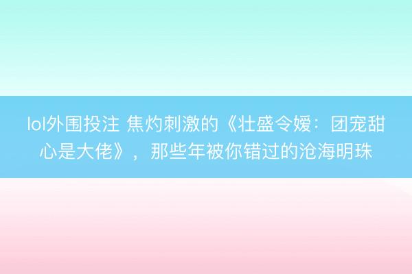 lol外围投注 焦灼刺激的《壮盛令嫒：团宠甜心是大佬》，那些年被你错过的沧海明珠