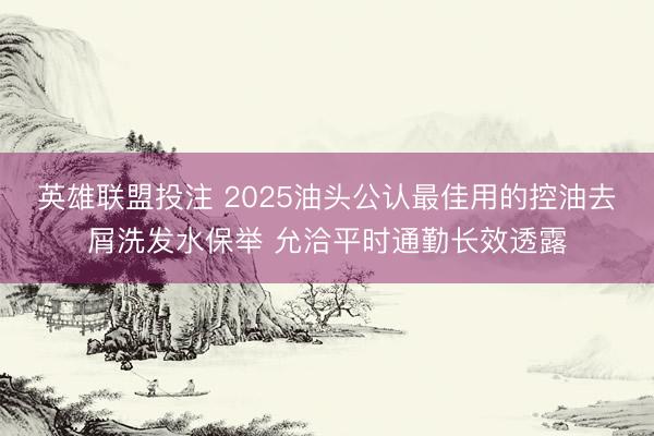英雄联盟投注 2025油头公认最佳用的控油去屑洗发水保举 允洽平时通勤长效透露