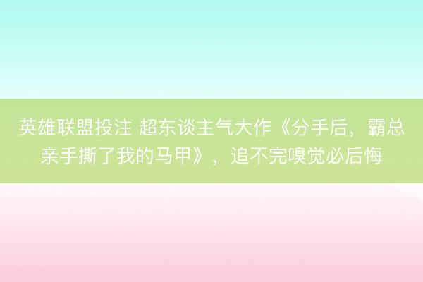 英雄联盟投注 超东谈主气大作《分手后，霸总亲手撕了我的马甲》，追不完嗅觉必后悔