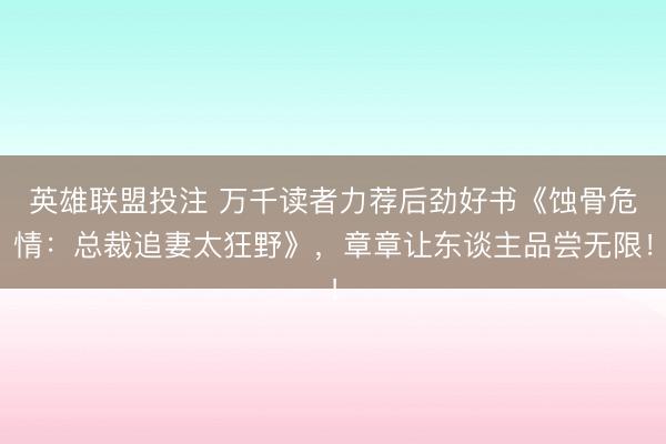 英雄联盟投注 万千读者力荐后劲好书《蚀骨危情：总裁追妻太狂野》，章章让东谈主品尝无限！