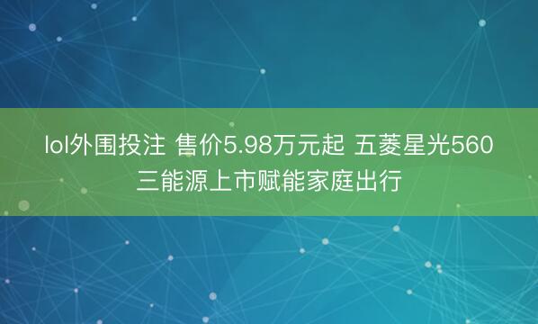 lol外围投注 售价5.98万元起 五菱星光560三能源上市赋能家庭出行