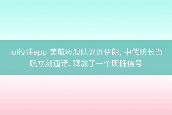lol投注app 美航母舰队逼近伊朗， 中俄防长当晚立刻通话， 释放了一个明确信号