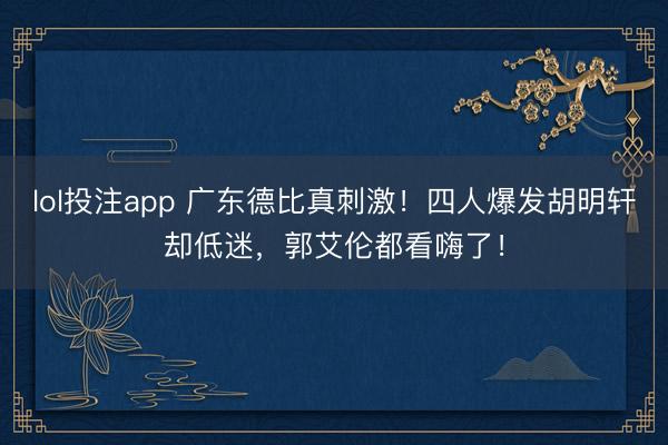 lol投注app 广东德比真刺激！四人爆发胡明轩却低迷，郭艾伦都看嗨了！