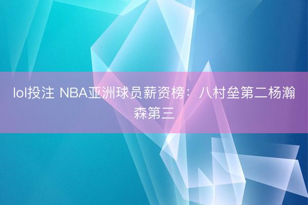 lol投注 NBA亚洲球员薪资榜：八村垒第二杨瀚森第三