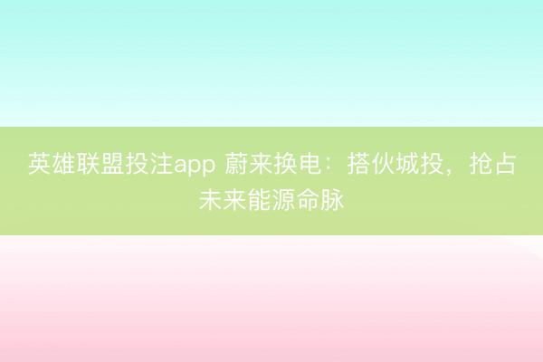 英雄联盟投注app 蔚来换电：搭伙城投，抢占未来能源命脉