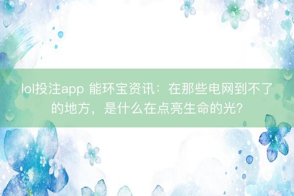 lol投注app 能环宝资讯：在那些电网到不了的地方，是什么在点亮生命的光？