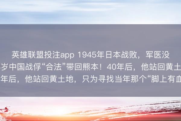 英雄联盟投注app 1945年日本战败，军医没带金银细软，却把一个8岁中国战俘“合法”带回熊本！40年后，他站回黄土地，只为寻找当年那个“脚上有血”的娘！