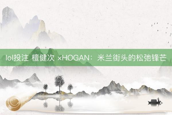 lol投注 檀健次 ×HOGAN：米兰街头的松弛锋芒