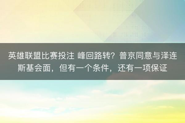 英雄联盟比赛投注 峰回路转？普京同意与泽连斯基会面，但有一个条件，还有一项保证
