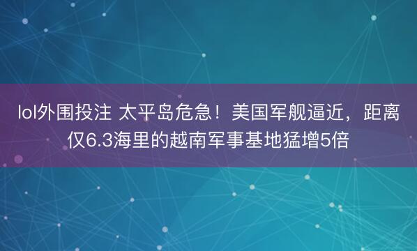 lol外围投注 太平岛危急！美国军舰逼近，距离仅6.3海里的越南军事基地猛增5倍