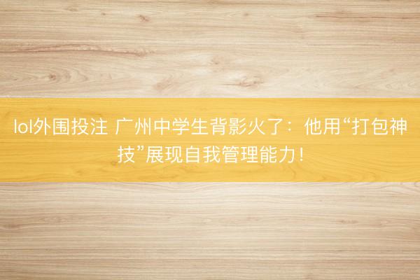 lol外围投注 广州中学生背影火了：他用“打包神技”展现自我管理能力！
