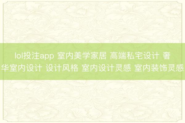lol投注app 室内美学家居 高端私宅设计 奢华室内设计 设计风格 室内设计灵感 室内装饰灵感