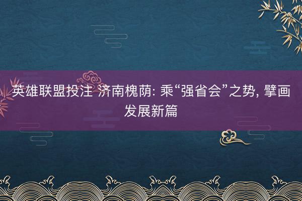 英雄联盟投注 济南槐荫: 乘“强省会”之势, 擘画发展新篇