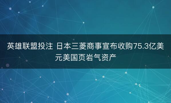 英雄联盟投注 日本三菱商事宣布收购75.3亿美元美国页岩气资产