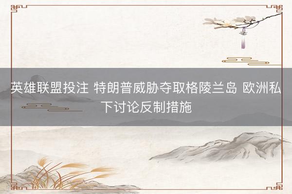 英雄联盟投注 特朗普威胁夺取格陵兰岛 欧洲私下讨论反制措施